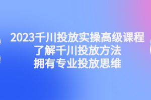 2023千川投放实操高级课程：了解千川投放方法，拥有专业投放思维