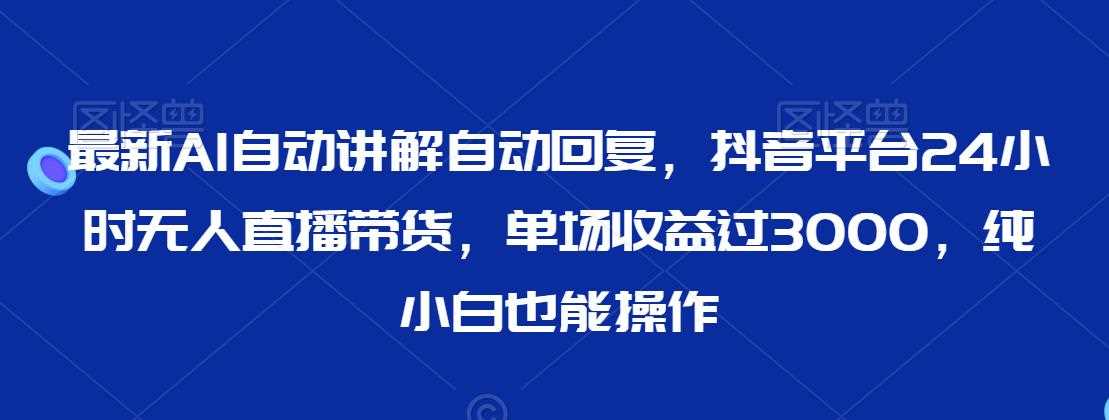 最新AI自动讲解自动回复，抖音平台24小时无人直播带货，单场收益过3000，纯小白也能操作【揭秘】