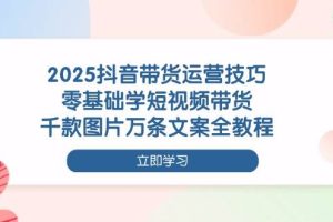 2025抖音带货运营技巧，零基础学短视频带货，千款图片万条文案全教程