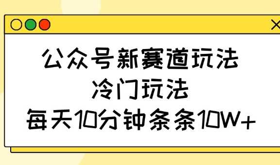 公众号新赛道玩法,冷门玩法,每天10分钟条条10W+