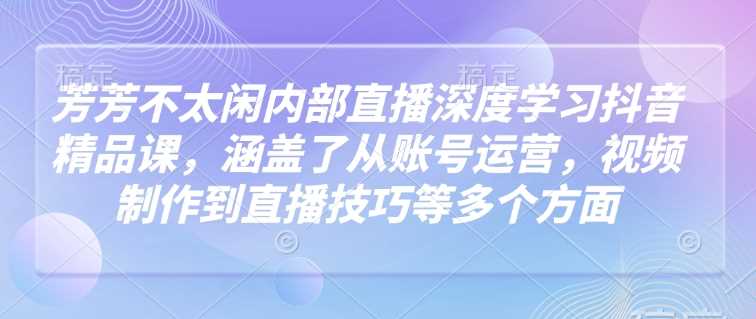 芳芳不太闲内部直播深度学习抖音精品课,涵盖了从账号运营,视频制作到直播技巧等多个方面