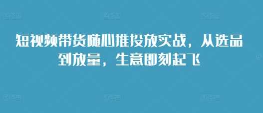 短视频带货随心推投放实战,从选品到放量,生意即刻起飞