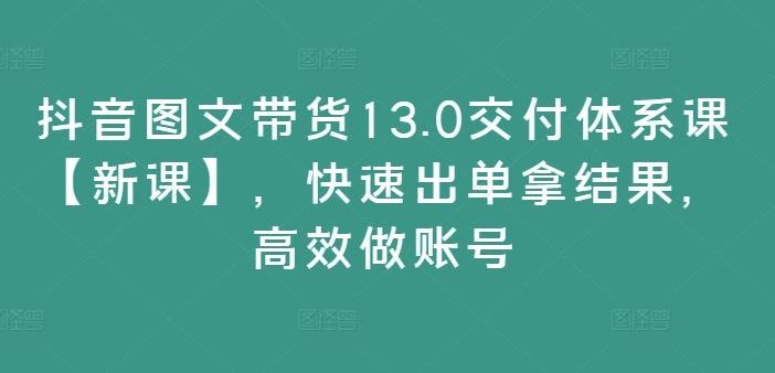 抖音图文带货13.0交付体系课【新课】,快速出单拿结果,高效做账号