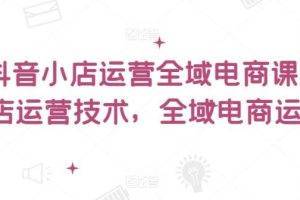 抖音小店运营全域电商课，​小店运营技术，全域电商运营