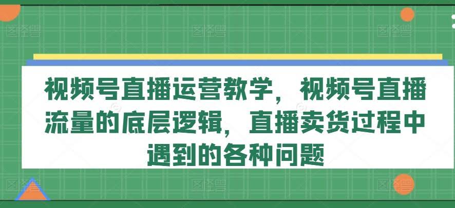 视频号直播运营教学,视频号直播流量的底层逻辑,直播卖货过程中遇到的各种问题