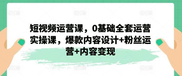 短视频运营课,0基础全套运营实操课,爆款内容设计+粉丝运营+内容变现