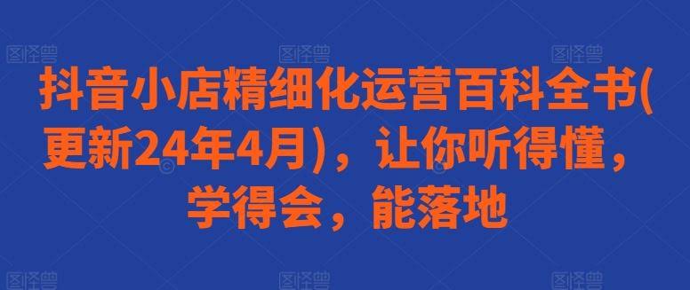 抖音小店精细化运营百科全书(更新24年4月),让你听得懂,学得会,能落地